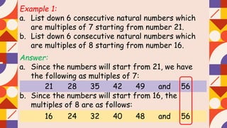 Example 1:
a. List down 6 consecutive natural numbers which
are multiples of 7 starting from number 21.
b. List down 6 consecutive natural numbers which
are multiples of 8 starting from number 16.
Answer:
a. Since the numbers will start from 21, we have
the following as multiples of 7:
b. Since the numbers will start from 16, the
multiples of 8 are as follows:
21 28 35 42 49 and 56
16 24 32 40 48 and 56
 