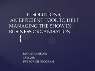 {
IT SOLUTIONS,
AN EFFICIENT TOOL TO HELP
MANAGING THE SHOW IN
BUSINESS ORGANISATION
JAYANT JAMUAR;
15.06.2013
PPT FOR CII PROGRAM
 