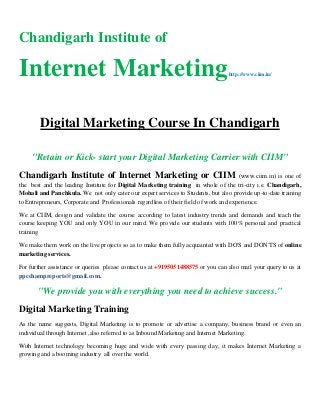 Chandigarh Institute of
Internet Marketinghttp://www.ciim.in/
Digital Marketing Course In Chandigarh
"Retain or Kick- start your Digital Marketing Carrier with CIIM"
Chandigarh Institute of Internet Marketing or CIIM (www.ciim.in) is one of
the best and the leading Institute for Digital Marketing training in whole of the tri-city i.e. Chandigarh,
Mohali and Panchkula. We not only cater our expert services to Students, but also provide up-to-date training
to Entrepreneurs, Corporate and Professionals regardless of their field of work and experience.
We at CIIM, design and validate the course according to latest industry trends and demands and teach the
course keeping YOU and only YOU in our mind. We provide our students with 100% personal and practical
training
We make them work on the live projects so as to make them fully acquainted with DO'S and DON'TS of online
marketing services.
For further assistance or queries please contact us at +9195051488575 or you can also mail your query to us at
ppcchampreports@gmail.com.
"We provide you with everything you need to achieve success."
Digital Marketing Training
As the name suggests, Digital Marketing is to promote or advertise a company, business brand or even an
individual through Internet ,also referred to as Inbound Marketing and Internet Marketing.
With Internet technology becoming huge and wide with every passing day, it makes Internet Marketing a
growing and a booming industry all over the world.
 