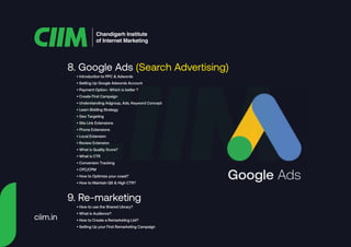 8. Google Ads (Search Advertising)
Chandigarh Institute
of Internet Marketing
• Introduction to PPC & Adwords
• Setting Up Google Adwords Account
• Payment Option- Which is better ?
• Create First Campaign
• Understanding Adgroup, Ads, Keyword Concept
• Learn Bidding Strategy
• Geo Targeting
• Site Link Extensions
• Phone Extensions
• Local Extension
• Review Extension
• What is Quality Score?
• What is CTR
• Conversion Tracking
• CPC/CPM
• How to Optimize your coast?
• How to Maintain QS & High CTR?
9. Re-marketing
• How to use the Shared Library?
• What is Audience?
• How to Create a Remarketing List?
• Setting Up your First Remarketing Campaign
Google Ads
ciim.in
 