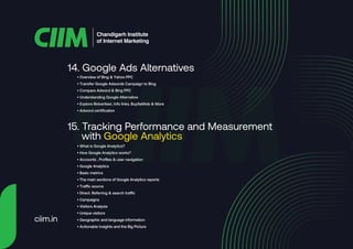 14. Google Ads Alternatives
Chandigarh Institute
of Internet Marketing
• Overview of Bing & Yahoo PPC
• Transfer Google Adwords Campaign to Bing
• Compare Adword & Bing PPC
• Understanding Google Alternative
• Explore Bidvertiser, Info links, BuySellAds & More
• Adword certification
15. Tracking Performance and Measurement
with Google Analytics
• What is Google Analytics?
• How Google Analytics works?
• Accounts , Profiles & user navigation
• Google Analytics
• Basic metrics
• The main sections of Google Analytics reports
• Traffic source
• Direct. Referring & search traffic
• Campaigns
• Visitors Analysis
• Unique visitors
• Geographic and language information
• Actionable Insights and the Big Picture
ciim.in
 