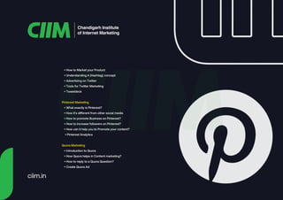 Chandigarh Institute
of Internet Marketing
• How to Market your Product
• Understanding # (Hashtag) concept
• Advertising on Twitter
• Tools for Twitter Marketing
• Tweetdeck
Pinterest Marketing
• What exactly is Pinterest?
• How it's different from other social media
• How to promote Business on Pinterest?
• How to increase followers on Pinterest?
• How can it help you to Promote your content?
• Pinterest Analytics
Quora Marketing
• Introduction to Quora
• How Quora helps in Content marketing?
• How to reply to a Quora Question?
• Create Quora Ad
ciim.in
 
