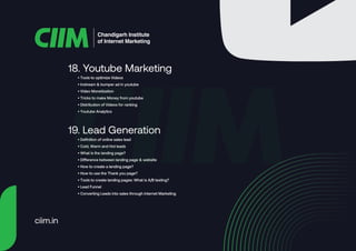 • Tools to optimize Videos
• Instream & bumper ad in youtube
• Video Monetization
• Tricks to make Money from youtube
• Distribution of Videos for ranking
• Youtube Analytics
18. Youtube Marketing
• Definition of online sales lead
• Cold, Warm and Hot leads
• What is the landing page?
• Difference between landing page & website
• How to create a landing page?
• How to use the Thank you page?
• Tools to create landing pages: What is A/B testing?
• Lead Funnel
• Converting Leads into sales through internet Marketing
19. Lead Generation
Chandigarh Institute
of Internet Marketing
ciim.in
 