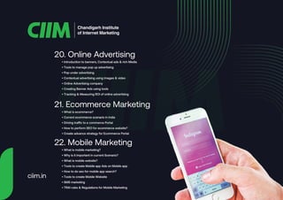 • Introduction to banners, Contextual ads & rich Media
• Tools to manage pop up advertising
• Pop under advertising
• Contextual advertising using images & video
• Online Advertising company
• Creating Banner Ads using tools
• Tracking & Measuring ROI of online advertising
20. Online Advertising
• What is ecommerce?
• Current ecommerce scenario in India
• Driving traffic to e commerce Portal
• How to perform SEO for ecommerce website?
• Create advance strategy for Ecommerce Portal
21. Ecommerce Marketing
• What is mobile marketing?
• Why is it important in current Scenario?
• What is mobile website?
• Tools to create Mobile app Ads on Mobile app
• How to do seo for mobile app search?
• Tools to create Mobile Website
• SMS marketing
• TRAI rules & Regulations for Mobile Marketing
22. Mobile Marketing
Chandigarh Institute
of Internet Marketing
ciim.in
 