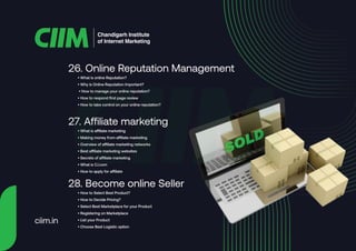 • What is online Reputation?
• Why is Online Reputation Important?
• How to manage your online reputation?
• How to respond first page review
• How to take control on your online reputation?
26. Online Reputation Management
• What is affiliate marketing
• Making money from affiliate marketing
• Overview of affiliate marketing networks
• Best affiliate marketing websites
• Secrets of affiliate marketing
• What is CJ.com
• How to apply for affiliate
27. Affiliate marketing
• How to Select Best Product?
• How to Decide Pricing?
• Select Best Marketplace for your Product
• Registering on Marketplace
• List your Product
• Choose Best Logistic option
28. Become online Seller
Chandigarh Institute
of Internet Marketing
ciim.in
 
