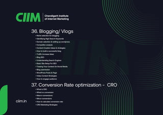• Niche selection for blogging
• Identifying High Search Keywords
• Domain selection & setting up wordpress.
• Competitor analysis
• Content Creation Ideas & strategies
• How to build a successful blog
• Traffic increase ideas
• Blog SEO
• Understanding Search Engines
• Basic Site Setup For SEO
• Teasing Your Content On Social Media
• Blog submission
• WordPress Posts & Page
• Video Content Strategies
• How to engage audience
36. Blogging/ Vlogs
• What is CRO
• What is a conversion
• Macro-conversions:
• Micro-conversions
• How to calculate conversion rate
• CRO Marketing Strategies
37. Conversion Rate optimization - CRO
Chandigarh Institute
of Internet Marketing
ciim.in
 