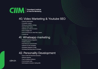 • Channel customization
• Competitor analysis
• Mixing up competitor strategy
• Ideas for Video Topics
• Optimize your videos for search
• How to engage user
• How to promote your video Paid / organic
• Youtube ads
40. Video Marketing & Youtube SEO
• Whatsapp business integration
• Chatbot sessions
• Automate your communication
• Software for bulk messaging
• Whatsapp integration to page
• Whatsapp Marketing ideas & Strategies
41. Whatsapp marketing
• How to make the Good first impression
• Effective speaking
• Tips for building confidence
• Communication skills
• Self discipline & decision making skills
42. Personality Development
Chandigarh Institute
of Internet Marketing
ciim.in
 