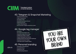 • Snapchat Ad account Setup
• Types of Snapchat ads
• Ad strategy & ideas
• Marketing & growing your Account
• Snapchat ad exercise
• Telegram Marketing ideas
• How to promote a Telegram channel from scratch
43. Telegram & Snapchat Marketing
• Introduction
• How Google Tag manager works
• Google tag manager account setup
• Installing tag manager to website
• Google Tag Manager Panel Overview
• Installing Facebook Pixel with Google Tag Manager
• Google Ads Conversion Tracking
• Track button clicks in Google Analytics
44. Google tag manager
• Introduction to personal brand
• Can people find you
• Defining your niche
• Personal branding influencer
45. Personal branding
Chandigarh Institute
of Internet Marketing
ciim.in
 