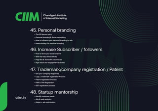 • The 30 Second pitch
• Personal branding & Social networking
• How to influence your personal branding by ads
• Ideas strategy for personal branding
45. Personal branding
• How to Grow your social channel
• With the help of Paid Media
• Page like & Subscribe techniques
• High reach and engagement activities
46. Increase Subscriber / followers
• Get your Company Registered
• Logo / trademark registration Process
• Patent registration Process
• PAN & TAN Registration
• GST registration process
47. Trademark/company registration / Patent
• Identify customer needs
• Ads & web analytics
• Helps in ads optimization
48. Startup mentorship
Chandigarh Institute
of Internet Marketing
ciim.in
 