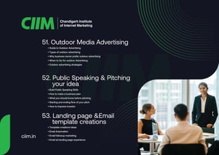 • Guide to Outdoor Advertising
• Types of outdoor advertising
• Why business owner prefer outdoor advertising
• When to Go for outdoor Advertising
• Outdoor advertising strategies
51. Outdoor Media Advertising
• Build Public Speaking Skills
• How to make a business plan
• What you should know before pitching
• Starting and ending flow of your pitch
• How to impress investor
52. Public Speaking & Pitching
your idea
• Template creations ideas
• Email Automation
• Email followup marketing
• Email ad landing page experience
53. Landing page &Email
template creations
Chandigarh Institute
of Internet Marketing
ciim.in
 