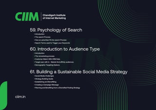 • Introduction
• The search Process
• How an advertiser fit into search Process
• Search Terms used to Trigger your Keywords
59. Psychology of Search
• Introduction
• The remarketing process
• Customer Match With CRM Data
• Target user with in - Market And affinity audiences
• Demographic Targeting Options
60. Introduction to Audience Type
• Social Media Challenges
• Strategy Building Guide
• Establishing and Benefitting
• Creating a Campaign Message
• Planning and Benefiting from a Diversified Posting Strategy
61. Building a Sustainable Social Media Strategy
Chandigarh Institute
of Internet Marketing
ciim.in
 