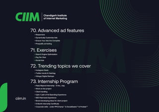 • Responsive
• Dynamically Customize Ads
• Ensure Your Ads Are Complete
• Prequalify ad testing
70. Advanced ad features
• Search Engine Optimization
• Pay Per Click
• Social Ads
71. Exercises
• Instagram Reels
• Twitter trends & Hashtag
• Vblogs/ Digital Startups
72. Trending topics we cover
• Paid/ Stipend Internship - 5 Hrs. / day
• Work on live project
• Client handling
• Upto 1 Lakh of Ad Spending Experience
• SEO Paid tools Experience
• Brand developing ideas for client project
• 6 Month internship Certificate
• Corporate skills - under PPCChampTM
& SocialGeeksTM
& ProblabTM
73. Internship Program
Chandigarh Institute
of Internet Marketing
ciim.in
 