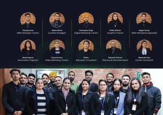Gagan Kumar
(Web /Wordpress Specialist)
Kritika Dhiman
(Graphics Trainer)
Charanjeev Singh
(Digital Marketing Trainer)
Rajhav Nehra
(Content Strategist)
Pankaj Kumar
(Web Developer Trainer)
Radha
(Education Consultant)
Gurpreet Kaur
(Video Marketing Trainer)
Neeraj Kapoor
(Automation Engineer)
Rajwinder Kaur
(Career Consultant)
Rajneesh Sharma
(Persona & Interview Expert)
 