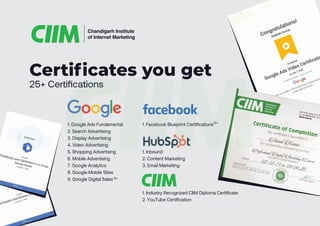 1. Google Ads Fundamental
2. Search Advertising
3. Display Advertising
4. Video Advertising
5. Shopping Advertising
6. Mobile Advertising
7. Google Analytics
8. Google Mobile Sites
9. Google Digital Sales
1. Facebook Blueprint Certifications10+
15+
1. Inbound
2. Content Marketing
3. Email Marketing
25+ Certifications
Certificates you get
Chandigarh Institute
of Internet Marketing
1. Industry Recognized CIIM Diploma Certificate
2. YouTube Certification
 