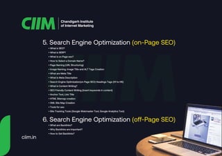 5. Search Engine Optimization (on-Page SEO)
6. Search Engine Optimization (off-Page SEO)
Chandigarh Institute
of Internet Marketing
• What is SEO?
• What is SERP?
• What is on Page seo?
• How to Select a Domain Name?
• Page Naming (URL Structuring)
• Image Naming, Image Title and ALT Tags Creation
• What are Meta Title
• What Is Meta Description
• Search Engine Optimization(on Page SEO) Headings Tags {H1 to H6}
• What is Content Writing?
• SEO Friendly Content Writing {Insert keywords in content}
• Anchor Text, Link Title
• HTML Sitemap creation
• XML Site Map Creation
• Tools for seo
• Site Tracking Tools (Google Webmaster Tool, Google Analytics Tool)
• What are Backlinks?
• Why Backlinks are Important?
• How to Get Backlinks?
ciim.in
 