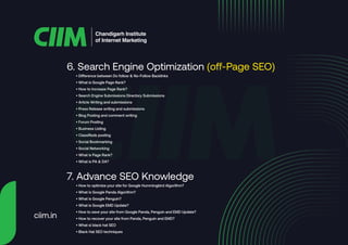 6. Search Engine Optimization (off-Page SEO)
Chandigarh Institute
of Internet Marketing
• Difference between Do follow & No-Follow Backlinks
• What is Google Page Rank?
• How to Increase Page Rank?
• Search Engine Submissions Directory Submissions
• Article Writing and submissions
• Press Release writing and submissions
• Blog Posting and comment writing
• Forum Posting
• Business Listing
• Classifieds posting
• Social Bookmarking
• Social Networking
• What is Page Rank?
• What is PA & DA?
7. Advance SEO Knowledge
• How to optimize your site for Google Hummingbird Algorithm?
• What is Google Panda Algorithm?
• What is Google Penguin?
• What is Google EMD Update?
• How to save your site from Google Panda, Penguin and EMD Update?
• How to recover your site from Panda, Penguin and EMD?
• What si black hat SEO
• Black Hat SEO techniques
ciim.in
 