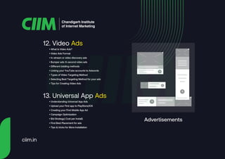 12. Video Ads
Chandigarh Institute
of Internet Marketing
• What Is Video Ads?
• Video Ads Format
• In-stream or video discovery ads
• Bumper ads: 6-second video ads
• Different bidding methods
• Linking your YouTube accounts to Adwords
• Types of Video Targeting Method
• Selecting Best Targeting Method for your ads
• Tips for Creating Video Ads
13. Universal App Ads
• Understanding Universal App Ads
• Upload your First app to PlayStore/IOS
• Creating your First Mobile App Ad
• Campaign Optimization
• Bid Strategy( Cost per Install)
• Find Best Placement for ads
• Tips & tricks for More Installation
Advertisements
ciim.in
 