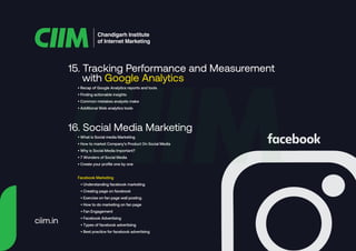 15. Tracking Performance and Measurement
with Google Analytics
Chandigarh Institute
of Internet Marketing
• Recap of Google Analytics reports and tools
• Finding actionable insights
• Common mistakes analysts make
• Additional Web analytics tools
• What is Social media Marketing
• How to market Company’s Product On Social Media
• Why is Social Media Important?
• 7 Wonders of Social Media
• Create your profile one by one
Facebook Marketing
• Understanding facebook marketing
• Creating page on facebook
• Exercise on fan page wall posting
• How to do marketing on fan page
• Fan Engagement
• Facebook Advertising
• Types of facebook advertising
• Best practice for facebook advertising
16. Social Media Marketing
ciim.in
 