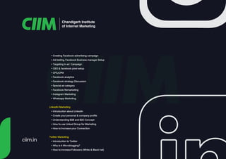 Chandigarh Institute
of Internet Marketing
• Creating Facebook advertising campaign
• Ad testing, Facebook Business manager Setup
• Targeting in ad Campaign
• CBO & facebook pixel setup
• CPC/CPM
• Facebook analytics
• Facebook strategy Discussion
• Special ad category
• Facebook Remarketing
• Instagram Marketing
• Whatsapp Marketing
LinkedIn Marketing
• Introduction about LinkedIn
• Create your personal & company profile
• Understanding B2B and B2C Concept
• How to use Linked Group for Marketing
• How to Increase your Connection
Twitter Marketing
• Introduction to Twitter
• Why is it Microblogging?
• How to increase Followers (White & Black hat)
ciim.in
 