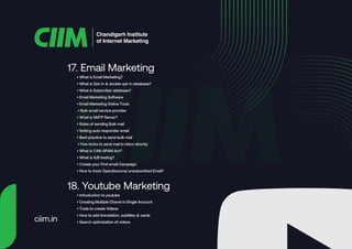• What is Email Marketing?
• What is Opt-in & double opt-in database?
• What is Subscriber database?
• Email Marketing Software
• Email Marketing Online Tools
• Bulk email service provider
• What is SMTP Server?
• Rules of sending Bulk mail
• Setting auto responder email
• Best practice to send bulk mail
• Few tricks to send mail in inbox directly
• What is CAN-SPAM Act?
• What is A/B testing?
• Create your First email Campaign
• How to track Open/bounce/ unsubscribed Email?
17. Email Marketing
• Introduction to youtube
• Creating Multiple Chanel in Single Account
• Tools to create Videos
• How to add Annotation, subtitles & cards
• Search optimization of videos
18. Youtube Marketing
Chandigarh Institute
of Internet Marketing
ciim.in
 