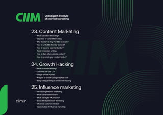 • What is Content Marketing?
• Objective of content Marketing
• Why ‘Content is King’ for SEO scenario?
• How to write SEO friendly Content?
• How to become a content writer?
• Tools for content writing
• How to Spin other website content?
• How to promote your content online?
23. Content Marketing
• What is Growth Hacking?
• Calculate per-user LTV
• Design Growth Funnel
• Analysis of Growth using analytics tools
• Story Telling technique for Growth Hacking
24. Growth Hacking
• Introducing influence marketing
• What is brand influencers?
• What are Digital influencers?
• Social Media influencer Marketing
• Influence customer mindset
• Case studies of influence marketing
25. Influence marketing
Chandigarh Institute
of Internet Marketing
ciim.in
 