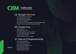 ciim.in
• Adsense Program overview & Features
• How to get approved for adsense?
• Few tricks to get approval by Google
• How to put ads on your blog?
• How to receive a check from Google each month through Google adsense?
• Building an AdSense network with multiple Adsense websites
29. Google Adsense
• What is freelancing?
• Popular freelancing websites
• How to take project from a freelancing website?
• How to Choose a Freelancer(For your project)?
• How to get money worldwide?
• Popular online payment option for freelancer
30. Freelancing
• How to Start Online Business?
• How to register Company in India?
• Important Tools for Entrepreneur
• Rules & regulation of Taxation in India
• Funding Concept for Company
• How to Get Fund from Investor?
• Problem solving idea creation
31. Internet Entrepreneurship
Chandigarh Institute
of Internet Marketing
 