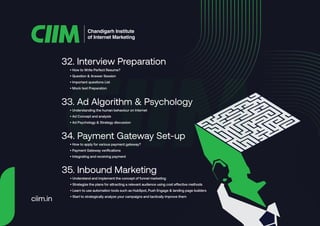 • How to Write Perfect Resume?
• Question & Answer Session
• Important questions List
• Mock test Preparation
32. Interview Preparation
• Understanding the human behaviour on Internet
• Ad Concept and analysis
• Ad Psychology & Strategy discussion
33. Ad Algorithm & Psychology
• How to apply for various payment gateway?
• Payment Gateway verifications
• Integrating and receiving payment
34. Payment Gateway Set-up
• Understand and implement the concept of funnel marketing
• Strategize the plans for attracting a relevant audience using cost effective methods
• Learn to use automation tools such as HubSpot, Push Engage & landing page builders
• Start to strategically analyze your campaigns and tactically improve them
35. Inbound Marketing
Chandigarh Institute
of Internet Marketing
ciim.in
 