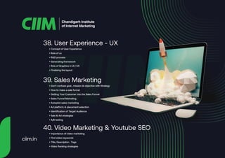 • Concept of User Experience
• Role of ux
• R&D process
• Generating framework
• Role of Graphics in UI / UX
• Finalising the layout
38. User Experience - UX
• Don't confuse goal , mission & objective with Strategy
• How to make a sale funnel
• Getting Your Customer into the Sales Funnel
• Sales Funnel Marketing
• Autopilot sales marketing
• Ad platform & placement selection
• Identification of Target Audience
• Sale & Ad strategies
• A/B testing
39. Sales Marketing
• Importance of video marketing
• Find video keywords
• Title, Description , Tags
• Video Ranking strategies
40. Video Marketing & Youtube SEO
Chandigarh Institute
of Internet Marketing
ciim.in
 