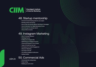 • Ad test & Growth Hacking ideas for your project
• Develop product and service
• How to Plan and execute efficient Paid Search Campaigns
• How to Automate Your Digital Marketing Process
• How to be part of a startup submit
• How to find an investor
48. Startup mentorship
• How To increase followers
• Hashtags Secrets
• Crafting Your Instagram Bio
• Optimizing your Instagram Account
• Theme and Purpose of Your Content
• Types of Content we can use
• Increasing Your Content Engagement
• Influencer Marketing
• The Power of IG ads
• The Perfect Instagram Ad Structure
• Getting Verified
49. Instagram Marketing
• Commercial Ads making ideas
• Script writing
• Relating your ad to trend
50. Commercial Ads
Chandigarh Institute
of Internet Marketing
ciim.in
 