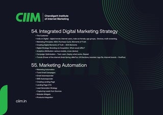 • The Customer
• India on Digital - digital trends: internet users, male v/s female, age groups, -Devices, multi-screening,
• Marketing Principles: AIDA, Purchase Cycle, Moments of Truth
• Creating Digital Moments of Truth – AHA Moments
• Digital Strategy: Branding v/s Acquisition. What would differ?
• Analytics (Attribution: various models, cross-device)
• Campaign Optimization – Test, Learn, Deploy what works. Repeat
• Trends (Power of the internet (Arab Spring, #MeToo, US Elections, branded: Jago Re, Internet brands – OnePlus)
54. Integrated Digital Marketing Strategy
• Marketing Automation
• Tools Email Campaigns
• Email Autoresponder
• SMS Autoresponder
• Creating Landing Page
• Landing Page CTA
• Lead Generation Strategy
• Capturing Leads from Sources
• Website Widgets
• Products Integration
55. Marketing Automation
Chandigarh Institute
of Internet Marketing
ciim.in
 