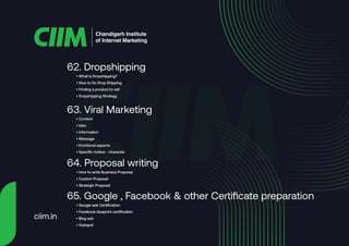• What is Dropshipping?
• How to Do Drop Shipping
• Finding a product to sell
• Dropshipping Strategy
62. Dropshipping
• Content
• Idea
• Information
• Message
• Emotional aspects
• Specific motive - character
63. Viral Marketing
• How to write Business Proposal
• Custom Proposal
• Strategic Proposal
64. Proposal writing
• Google ads Certification
• Facebook blueprint certification
• Bing ads
• Hubspot
65. Google , Facebook & other Certificate preparation
Chandigarh Institute
of Internet Marketing
ciim.in
 