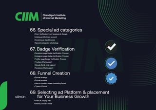 • Post Verification from facebook & Google
• Linking profile to ad account
• Social issue & politics ads
• Special categories ad strategy
66. Special ad categories
• Facebook page Badge Verification Process
• Instagram page Badge Verification Process
• Twitter page Badge Verification Process
• Youtube Chat support
• Google Cal & chat support
• Facebook Chat support
67. Badge Verification
• Funnel strategy
• Funnel process
• How to create a power marketing funnel
• Types of funnel
68. Funnel Creation
• Video & Display Ads
• Search, Social & more
69. Selecting ad Platform & placement
for Your Business Growth
Chandigarh Institute
of Internet Marketing
ciim.in
 