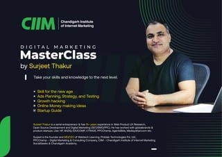 by Surjeet Thakur
Chandigarh Institute
of Internet Marketing
D I G I T A L M A R K E T I N G
MasterClass
Take your skills and knowledge to the next level.
• Skill for the new age
• Ads Planning, Strategy, and Testing
• Growth hacking
• Online Money making ideas
• Startup Guide
Surjeet Thakur is a serial entrepreneur & has 15+ years experience in Web Product UX Research,
Open Source Development and Digital Marketing (SEO/SMO/PPC). He has worked with globalbrands &
product startups. Like: HP, WIZIQ, EDUCOMP, UTRADE, PPCChamp, AgentsBids, MedisysKart.com etc.
Surjeet is the founder and MD/CEO of Webtech Learning, Problab Technologies Pvt. Ltd.,
PPCChamp – Digital Marketing & Consulting Company, CIIM – Chandigarh Institute of Internet Marketing
SocialGeeks & Chandigarh Academy.
 