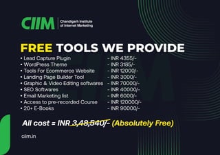 Chandigarh Institute
of Internet Marketing
• Lead Capture Plugin - INR 4355/-
• WordPress Theme - INR 3185/-
• Tools For Ecommerce Website - INR 12000/-
• Landing Page Builder Tool - INR 3000/-
• Graphic & Video Editing softwares - INR 70000/-
• SEO Softwares - INR 40000/-
• Email Marketing list - INR 6000/-
• Access to pre-recorded Course - INR 120000/-
• 20+ E-Books - INR 90000/-
All cost = INR 3,48,540/- (Absolutely Free)
FREE TOOLS WE PROVIDE
ciim.in
 