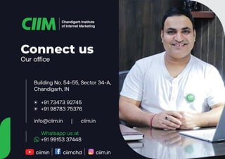 Our office
Connect us
Chandigarh Institute
of Internet Marketing
Building No. 54-55, Sector 34-A,
Chandigarh, IN
info@ciim.in | ciim.in
• +91 73473 92745
• +91 98783 75376
+91 99153 37448
Whatsapp us at
ciimin ciimchd ciim.in
 