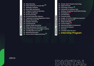 39.
40.
41.
42.
43.
44.
45.
46.
47.
48.
49.
50.
51.
52.
53.
54.
55.
56.
DIGITAL
MARKETING
57.
58.
59.
60.
61.
62.
63.
64.
65.
66.
67.
68.
69.
70.
71.
72.
73.
DIGITAL
MARKETING
ciim.in
Sales Marketing
Video Marketing & Youtube SEO
Whatsapp marketing
Personality development
Telegram & Snapchat Marketing
Google Tag Manager
Personal branding
Increase Subscriber/ followers
Trademark/ Company Registration/ Patent
Startup Mentorship
Instagram Marketing
Commercial Ads
Outdoor Media Advertising
Public Speaking & Pitching your idea
Landing page & Email template creations
Trending topics we cover
Marketing Automation
Science behind Digital advertising
Gender, Age & Graphics Psychology
Digital Advertiser
Psychology of Search
Introduction to Audience Type
Building a Sustainable Social Media Strategy
Dropshipping
Viral Marketing
Proposal writing
Google , Fb & other Certificate preparation
Special ad categories
Badge Verification
Funnel Creation
Selecting ad Platform & placement
Advanced Ad features
Exercises
Trending Topics we cover
Internship Program
 