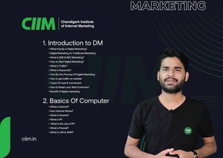 1. Introduction to DM
Chandigarh Institute
of Internet Marketing
• What Exactly is Digital Marketing?
• Digital Marketing Vs Traditional Marketing
• What is B2B & B2C Marketing?
• How to Start Digital Marketing?
• What is Traffic?
• What is Keywords?
• One By One Process Of Digital Marketing
• How to get traffic on website
• Types Of Lead & Conversion
• How to Retain your Web Customer?
• Benefit of digital marketing
2. Basics Of Computer
• What Is Internet?
• How Internet Works?
• What is Intranet?
• What Is IP?
• What Is the Use of IP?
• What is Firewall?
• What Is LAN & WAN?
ciim.in
 