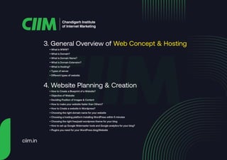 3. General Overview of Web Concept & Hosting
Chandigarh Institute
of Internet Marketing
• What is WWW?
• What is Domain?
• What Is Domain Name?
• What is Domain Extension?
• What is Hosting?
• Types of server
• Different types of website
4. Website Planning & Creation
• How to Create a Blueprint of a Website?
• Objective of Website
• Deciding Position of Images & Content
• How to make your website faster than Others?
• How to Create a website in Wordpress?
• Choosing the right domain name for your website
• Choosing a hosting platform Installing WordPress within 5 minutes
• Choosing the right free/paid wordpress theme for your blog
• How to set up Google Webmaster tools and Google analytics for your blog?
• Plugins you need for your WordPress blog/Website
ciim.in
 