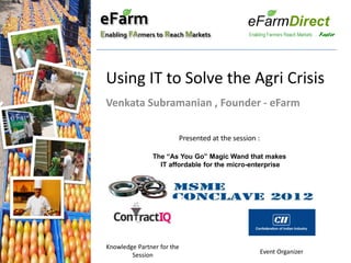 eFarm
Enabling FArmers to Reach Markets




 Using IT to Solve the Agri Crisis
 Venkata Subramanian , Founder - eFarm

                         Presented at the session :

                The “As You Go” Magic Wand that makes
                  IT affordable for the micro-enterprise




 Knowledge Partner for the
         Session                                      Event Organizer
 