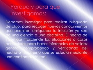 Debemos investigar para realizar búsqueda
de algo, para recoger nuevos conocimientos
que permitan enriquecer la intuición ya sea
de una ciencia o una disciplina. El hecho de
investigar Trasciende las situaciones o casos
particulares para hacer inferencias de validez
general comprobando y verificando del
hecho o fenómeno que se estudia mediante
una confrontación real.
 