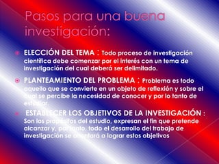  ELECCIÓN DEL TEMA : Todo proceso de investigación
científica debe comenzar por el interés con un tema de
investigación del cual deberá ser delimitado.
 PLANTEAMIENTO DEL PROBLEMA : Problema es todo
aquello que se convierte en un objeto de reflexión y sobre el
cual se percibe la necesidad de conocer y por lo tanto de
estudiar.
 ESTABLECER LOS OBJETIVOS DE LA INVESTIGACIÓN :
Son los propósitos del estudio, expresan el fin que pretende
alcanzar y, por tanto, todo el desarrollo del trabajo de
investigación se orientará a lograr estos objetivos
 