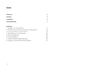 Inhalt


Einführung                                              3

Verfahren                                               4

Fragebogen                                              5

Zusammenfassung                                         7



Ergebnisse
1    Angaben zum Unternehmen                           11
2    Positionierung von Kommunikation im Unternehmen   13
3    Corporate Identity im Unternehmen                 18
4    Durchführung von CI-Prozessen                     20
5    Prozess-Ergebnisse                                23
6    Externe Beratung                                  26
7    Ausblick: Multisensuelles Branding                29
8    Angaben zu den teilnehmenden Experten             31




 2
 