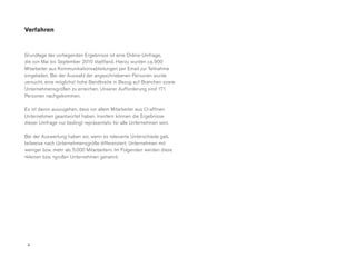 Verfahren


Grundlage der vorliegenden Ergebnisse ist eine Online-Umfrage,
die von Mai bis September 2010 stattfand. Hierzu wurden ca. 900
Mitarbeiter aus Kommunikationsabteilungen per Email zur Teilnahme
eingeladen. Bei der Auswahl der angeschriebenen Personen wurde
versucht, eine möglichst hohe Bandbreite in Bezug auf Branchen sowie
Unternehmensgrößen zu erreichen. Unserer Aufforderung sind 171
Personen nachgekommen.

Es ist davon auszugehen, dass vor allem Mitarbeiter aus CI-affinen
Unternehmen geantwortet haben. Insofern können die Ergebnisse
dieser Umfrage nur bedingt repräsentativ für alle Unternehmen sein.

Bei der Auswertung haben wir, wenn es relevante Unterschiede gab,
teilweise nach Unternehmensgröße differenziert: Unternehmen mit
weniger bzw. mehr als 5.000 Mitarbeitern. Im Folgenden werden diese
»kleine« bzw. »große« Unternehmen genannt.




 4
 