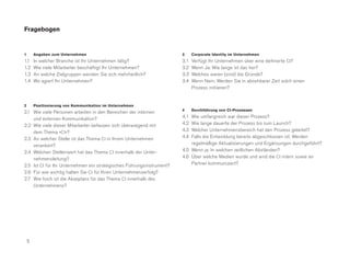 Fragebogen


1       Angaben zum Unternehmen                                        3     Corporate Identity im Unternehmen
1.1     In welcher Branche ist Ihr Unternehmen tätig?                  3.1   Verfügt Ihr Unternehmen über eine definierte CI?
1.2     Wie viele Mitarbeiter beschäftigt Ihr Unternehmen?             3.2   Wenn Ja: Wie lange ist das her?
1.3     An welche Zielgruppen wenden Sie sich mehrheitlich?            3.3   Welches waren (sind) die Gründe?
1.4     Wo agiert Ihr Unternehmen?                                     3.4   Wenn Nein: Werden Sie in absehbarer Zeit solch einen
                                                                             Prozess initiieren?


2       Positionierung von Kommunikation im Unternehmen
                                                                       4     Durchführung von CI-Prozessen
2.1 Wie viele Personen arbeiten in den Bereichen der internen
    und externen Kommunikation?                                        4.1 Wie umfangreich war dieser Prozess?
2.2 Wie viele dieser Mitarbeiter befassen sich überwiegend mit         4.2 Wie lange dauerte der Prozess bis zum Launch?
    dem Thema »CI«?                                                    4.3 Welcher Unternehmensbereich hat den Prozess geleitet?
2.3 An welcher Stelle ist das Thema CI in Ihrem Unternehmen            4.4 Falls die Entwicklung bereits abgeschlossen ist: Werden
    verankert?                                                             regelmäßige Aktualisierungen und Ergänzungen durchgeführt?
2.4 Welchen Stellenwert hat das Thema CI innerhalb der Unter-          4.5 Wenn ja: In welchen zeitlichen Abständen?
    nehmensleitung?                                                    4.6 Über welche Medien wurde und wird die CI intern sowie an
2.5 Ist CI für Ihr Unternehmen ein strategisches Führungsinstrument?       Partner kommuniziert?
2.6 Für wie wichtig halten Sie CI für Ihren Unternehmenserfolg?
2.7 Wie hoch ist die Akzeptanz für das Thema CI innerhalb des
    Unternehmens?




    5
 