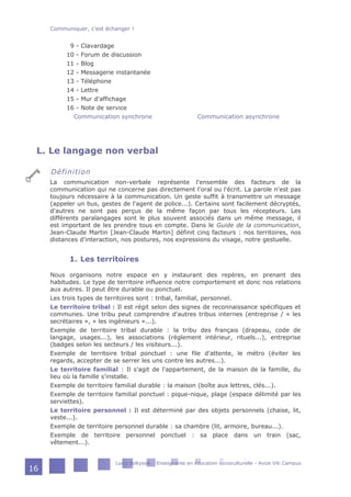 9 - Clavardage
10 - Forum de discussion
11 - Blog
12 - Messagerie instantanée
13 - Téléphone
14 - Lettre
15 - Mur d'affichage
16 - Note de service
Communication synchrone Communication asynchrone
L. Le langage non verbal
Définition
La communication non-verbale représente l'ensemble des facteurs de la
communication qui ne concerne pas directement l'oral ou l'écrit. La parole n'est pas
toujours nécessaire à la communication. Un geste suffit à transmettre un message
(appeler un bus, gestes de l'agent de police...). Certains sont facilement décryptés,
d'autres ne sont pas perçus de la même façon par tous les récepteurs. Les
différents paralangages sont le plus souvent associés dans un même message, il
est important de les prendre tous en compte. Dans le Guide de la communication,
Jean-Claude Martin [Jean-Claude Martin] définit cinq facteurs : nos territoires, nos
distances d'interaction, nos postures, nos expressions du visage, notre gestuelle.
1. Les territoires
Nous organisons notre espace en y instaurant des repères, en prenant des
habitudes. Le type de territoire influence notre comportement et donc nos relations
aux autres. Il peut être durable ou ponctuel.
Les trois types de territoires sont : tribal, familial, personnel.
Le territoire tribal : Il est régit selon des signes de reconnaissance spécifiques et
communes. Une tribu peut comprendre d'autres tribus internes (entreprise / « les
secrétaires », « les ingénieurs »...).
Exemple de territoire tribal durable : la tribu des français (drapeau, code de
langage, usages...), les associations (règlement intérieur, rituels...), entreprise
(badges selon les secteurs / les visiteurs...).
Exemple de territoire tribal ponctuel : une file d'attente, le métro (éviter les
regards, accepter de se serrer les uns contre les autres...).
Le territoire familial : Il s'agit de l'appartement, de la maison de la famille, du
lieu où la famille s'installe.
Exemple de territoire familial durable : la maison (boîte aux lettres, clés...).
Exemple de territoire familial ponctuel : pique-nique, plage (espace délimité par les
serviettes).
Le territoire personnel : Il est déterminé par des objets personnels (chaise, lit,
veste...).
Exemple de territoire personnel durable : sa chambre (lit, armoire, bureau...).
Exemple de territoire personnel ponctuel : sa place dans un train (sac,
vêtement...).
Communiquer, c'est échanger !
Lucie Soltysiak - Enseignante en éducation socioculturelle - Avize Viti Campus
16
 