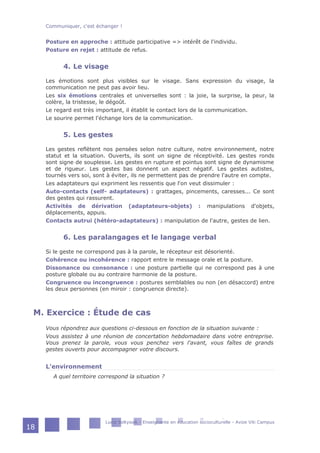 Posture en approche : attitude participative => intérêt de l'individu.
Posture en rejet : attitude de refus.
4. Le visage
Les émotions sont plus visibles sur le visage. Sans expression du visage, la
communication ne peut pas avoir lieu.
Les six émotions centrales et universelles sont : la joie, la surprise, la peur, la
colère, la tristesse, le dégoût.
Le regard est très important, il établit le contact lors de la communication.
Le sourire permet l'échange lors de la communication.
5. Les gestes
Les gestes reflètent nos pensées selon notre culture, notre environnement, notre
statut et la situation. Ouverts, ils sont un signe de réceptivité. Les gestes ronds
sont signe de souplesse. Les gestes en rupture et pointus sont signe de dynamisme
et de rigueur. Les gestes bas donnent un aspect négatif. Les gestes autistes,
tournés vers soi, sont à éviter, ils ne permettent pas de prendre l'autre en compte.
Les adaptateurs qui expriment les ressentis que l'on veut dissimuler :
Auto-contacts (self- adaptateurs) : grattages, pincements, caresses... Ce sont
des gestes qui rassurent.
Activités de dérivation (adaptateurs-objets) : manipulations d'objets,
déplacements, appuis.
Contacts autrui (hétéro-adaptateurs) : manipulation de l'autre, gestes de lien.
6. Les paralangages et le langage verbal
Si le geste ne correspond pas à la parole, le récepteur est désorienté.
Cohérence ou incohérence : rapport entre le message orale et la posture.
Dissonance ou consonance : une posture partielle qui ne correspond pas à une
posture globale ou au contraire harmonie de la posture.
Congruence ou incongruence : postures semblables ou non (en désaccord) entre
les deux personnes (en miroir : congruence directe).
M. Exercice : Étude de cas
Vous répondrez aux questions ci-dessous en fonction de la situation suivante :
Vous assistez à une réunion de concertation hebdomadaire dans votre entreprise.
Vous prenez la parole, vous vous penchez vers l'avant, vous faîtes de grands
gestes ouverts pour accompagner votre discours.
L'environnement
A quel territoire correspond la situation ?
Communiquer, c'est échanger !
Lucie Soltysiak - Enseignante en éducation socioculturelle - Avize Viti Campus
18
 