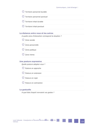 Territoire personnel durable
Territoire personnel ponctuel
Territoire tribal durable
Territoire tribal ponctuel
La distance entre vous et les autres
A quelle zone d'interaction correspond la situation ?
Zone sociale
Zone personnelle
Zone publique
Zone intime
Une posture expressive
Quelle posture adoptez-vous ?
Posture en approche
Posture en extension
Posture en rejet
Posture en contraction
La gestuelle
A quel état d'esprit renvoient vos gestes ?
Communiquer, c'est échanger !
Lucie Soltysiak - Enseignante en éducation socioculturelle - Avize Viti
Campus 19
 