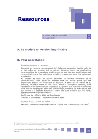 II - Ressources
II
Le module en version imprimable 25
Pour approfondir 25
A. Le module en version imprimable
B. Pour approfondir
La communication du sens
Comment les humains communiquent-ils ? Selon une conception traditionnelle, ils
le font grâce au langage, qui permettrait d'encoder toutes les significations
communicables. La pragmatique moderne montre que bien des significations sont
communiquées sans être pleinement encodées, et peut-être, sans être pleinement
encodables.
Au "modèle de code", on oppose désormais un "modèle inférentiel" de la
communication, selon lequel les énoncés sont des indices plutôt que des
expressions directes du vouloir-dire du locuteur. A partir de ces indices et du
contexte, l'auditeur infère le sens voulu. Selon la conception classique, c'est
l'existence de la communication linguistique qui permet aux humains de connaître
leurs pensées réciproques. Selon une conception plus récente, cet ordre causal doit
être inversé : la capacité d'attribuer à autrui des états mentaux qui aura rendu
possible la communication humaine.
Conférence du 19 février 2000 par Dan Sperber
Vidéo de la conférence : La communication du sens2
Espace MUC, communication
Retrouvez des contenus pédagogiques sur l'Espace MUC : Mes supports de cours3
2 - http://www.canal-u.tv/video/universite_de_tous_les_savoirs/la_communication_du_sens.875
3 - http://espace.muc.free.fr/nouvellepage1.htm
Lucie Soltysiak - Enseignante en éducation socioculturelle - Avize Viti
Campus 23
 