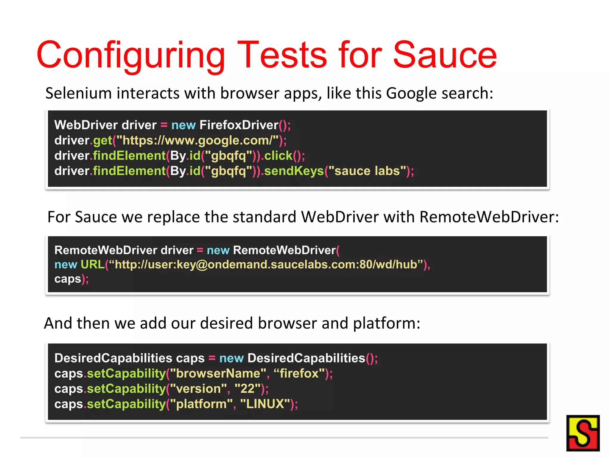 Configuring Tests for Sauce
WebDriver driver = new FirefoxDriver();
driver.get("https://www.google.com/");
driver.findElement(By.id("gbqfq")).click();
driver.findElement(By.id("gbqfq")).sendKeys("sauce labs");
RemoteWebDriver driver = new RemoteWebDriver(
new URL(“http://user:key@ondemand.saucelabs.com:80/wd/hub”),
caps);
DesiredCapabilities caps = new DesiredCapabilities();
caps.setCapability("browserName", “firefox");
caps.setCapability("version", "22");
caps.setCapability("platform", "LINUX");
For Sauce we replace the standard WebDriver with RemoteWebDriver:
Selenium interacts with browser apps, like this Google search:
And then we add our desired browser and platform:
 