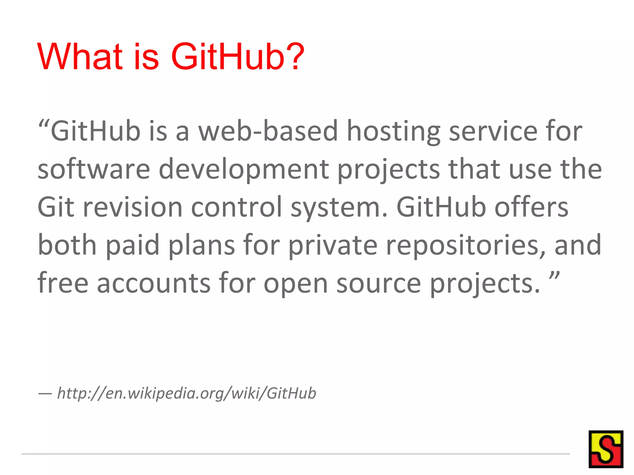 What is GitHub?
“GitHub is a web-based hosting service for
software development projects that use the
Git revision control system. GitHub offers
both paid plans for private repositories, and
free accounts for open source projects. ”
— http://en.wikipedia.org/wiki/GitHub
 